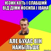 юзик хоть і слабший від діми йосипа і івана але бухає він найбільше
