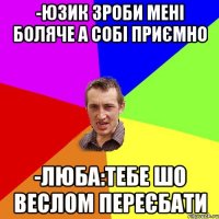 -юзик зроби мені боляче а собі приємно -люба:тебе шо веслом переєбати