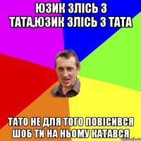 юзик злісь з тата,юзик злісь з тата тато не для того повісився шоб ти на ньому катався