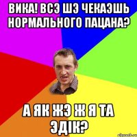 Вика! Всэ шэ чекаэшь нормального пацана? А як жэ ж я та Эдiк?