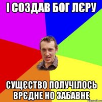 І создав Бог Лєру Сущєство получілось врєдне но забавне