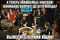 А ТЕПЕРЬ УВАЖАЕМЫЕ ЗНАТОКИ! ВНИМАНИЕ ВОПРОС! ДЕ ВІТЯ МОНДА? ВЫНЕСИТЕ ЧЕРНИЙ ЯЩИК!
