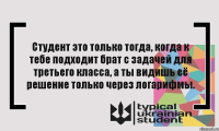 Студент это только тогда, когда к тебе подходит брат с задачей для третьего класса, а ты видишь её решение только через логарифмы.