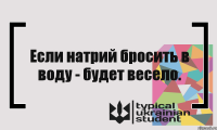 Если натрий бросить в воду - будет весело.