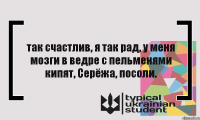 так счастлив, я так рад, у меня мозги в ведре с пельменями кипят, Серёжа, посоли.