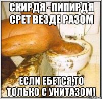 Скирдя -пипирдя срет везде разом Если ебется,то только с унитазом!