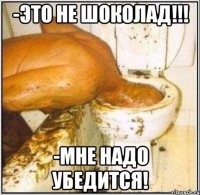 -это не шоколад!!! -мне надо убедится!