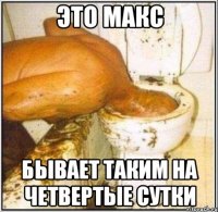 это Макс бывает таким на четвертые сутки