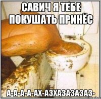 САВИЧ Я ТЕБЕ ПОКУШАТЬ ПРИНЁС А-А-А-А-АХ-АЗХАЗАЗАЗАЗ-