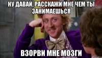 Ну давай, расскажи мне чем ты занимаешься Взорви мне мозги