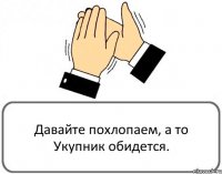 Давайте похлопаем, а то Укупник обидется.