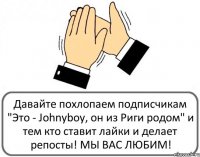 Давайте похлопаем подписчикам "Это - Johnyboy, он из Риги родом" и тем кто ставит лайки и делает репосты! МЫ ВАС ЛЮБИМ!