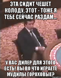 Эта сидит чешет колоду, этот - тоже я тебе сейчас раздам... У вас дилер для этого есть! вы во что играете мудилы гороховые?