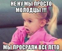 Не ну мы просто молодцы !!! Мы просрали все лето