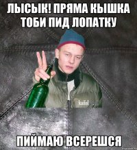 Лысык! пряма кышка тоби пид лопатку пиймаю всерешся