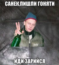 Санек,пишли гоняти иди зарийся