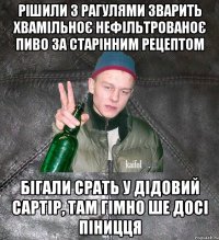 Рішили з рагулями зварить хвамільноє нефільтрованоє пиво за старінним рецептом бігали срать у дідовий сартір, там гімно ше досі піницця