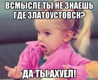 всмысле ты не знаешь где Златоустовск? да ты ахуел!