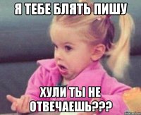 я тебе блять пишу хули ты не отвечаешь???