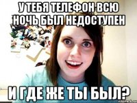 У ТЕБЯ ТЕЛЕФОН ВСЮ НОЧЬ БЫЛ НЕДОСТУПЕН И ГДЕ ЖЕ ТЫ БЫЛ?