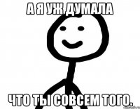 А я уж думала Что ты совсем того.