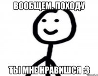 Вообщем. Походу Ты мне нравишся :3