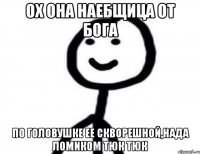 ох она наебщица от бога по головушке ее скворешной,нада ломиком тюк тюк