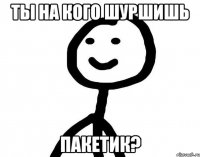 Ты на кого шуршишь пакетик?