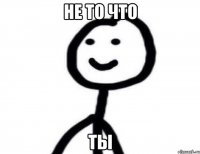 не то что ты