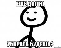 Еще долго, убирать будешь?