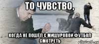 то чувство, когда не пошёл с мишуровой футбол смотреть