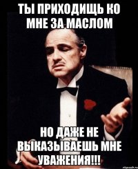 Ты приходищь ко мне за маслом но даже не выказываешь мне уважения!!!