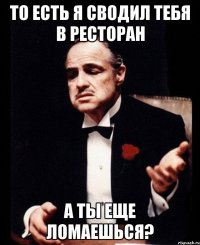 то есть я сводил тебя в ресторан а ты еще ломаешься?