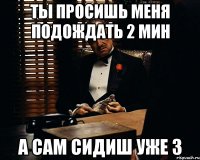 ТЫ ПРОСИШЬ МЕНЯ ПОДОЖДАТЬ 2 мин А сам сидиш уже 3