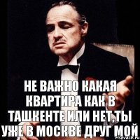 Не важно какая квартира как в ташкенте или нет,ты уже в Москве друг мой