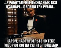 ...я работаю, нет выходных, вся в запаре... ляляля три рубля... Кароч, Настя! Серьезно тебе говорю! Когда гулять пойдем?