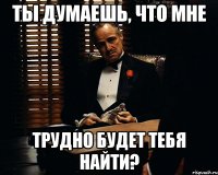 ты думаешь, что мне трудно будет тебя найти?