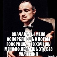 сначала ты меня оскорбляешь а потом говоришь, что хочешь меня,но делаешь это без уважения