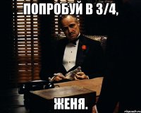 попробуй в 3/4, женя.