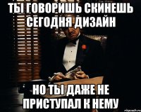 Ты говоришь скинешь сегодня дизайн Но ты даже не приступал к нему