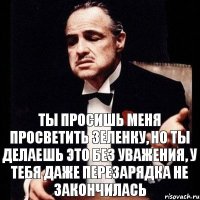 Ты просишь меня просветить зеленку, но ты делаешь это без уважения, у тебя даже перезарядка не закончилась