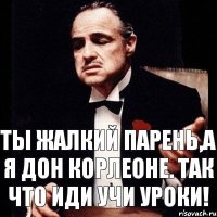 Ты жалкий парень,а я дон Корлеоне. Так что иди учи уроки!