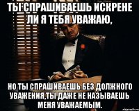 ты спрашиваешь искрене ли я тебя уважаю, но ты спрашиваешь без должного уважения,ты даже не называешь меня уважаемым.