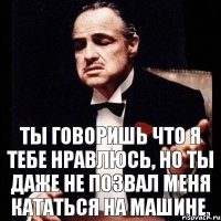 Ты говоришь что я тебе нравлюсь, но ты даже не позвал меня кататься на машине.