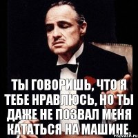 Ты говоришь, что я тебе нравлюсь, но ты даже не позвал меня кататься на машине.