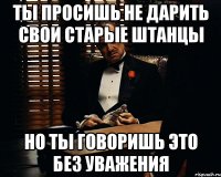 ты просишь не дарить свои старые штанцы но ты говоришь это без уважения