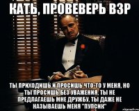 Кать, провеверь ВЗР Ты приходишь и просишь что-то у меня, но ты просишь без уважения, ты не предлагаешь мне дружбу, ты даже не называешь меня "Пупсик"