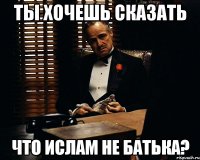 Ты хочешь сказать Что Ислам не батька?