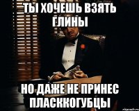 Ты хочешь взять глины но даже не принес пласккогубцы