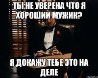 ты не уверена что я хороший мужик? я докажу тебе это на деле